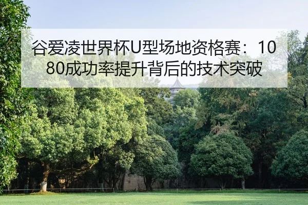 谷爱凌世界杯U型场地资格赛：1080成功率提升背后的技术突破