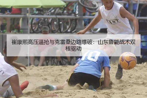 崔康熙高压逼抢与克雷桑边路爆破：山东鲁能战术双核驱动