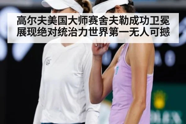高尔夫美国大师赛舍夫勒成功卫冕展现绝对统治力世界第一无人可撼