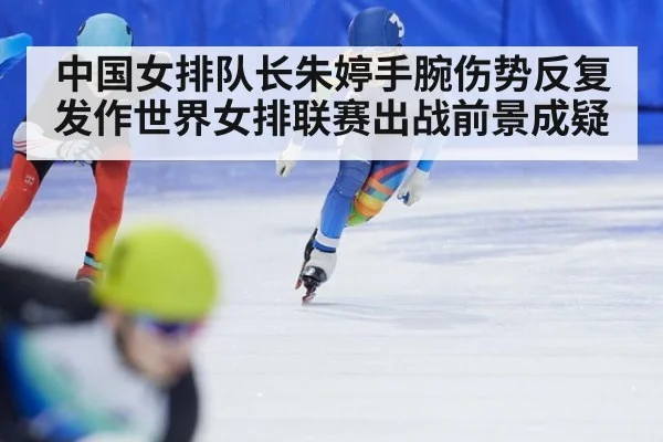 中国女排队长朱婷手腕伤势反复发作世界女排联赛出战前景成疑